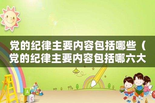 黨的紀律主要內容包括哪些（黨的紀律主要內容包括哪六大方面）