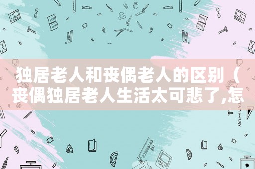 獨居老人和喪偶老人的區別（喪偶獨居老人生活太可悲了,怎么辦）