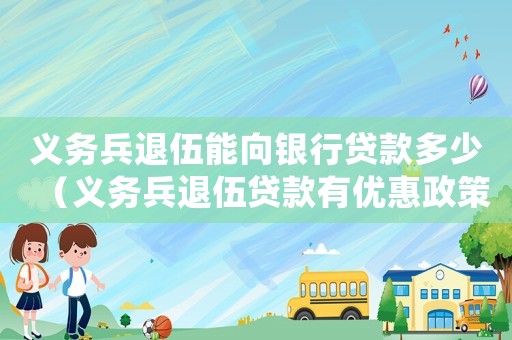 義務兵退伍能向銀行貸款多少（義務兵退伍貸款有優惠政策嗎現在）