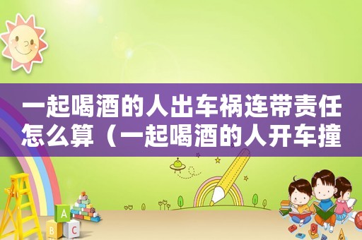 一起喝酒的人出車禍連帶責任怎么算（一起喝酒的人開車撞人有沒有責任）