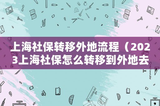 上海社保轉移外地流程（2023上海社保怎么轉移到外地去）