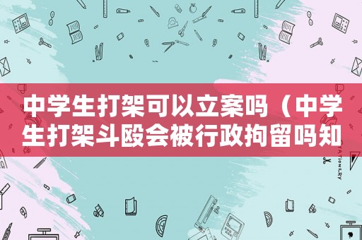 中學(xué)生打架可以立案嗎（中學(xué)生打架斗毆會(huì)被行政拘留嗎知乎）
