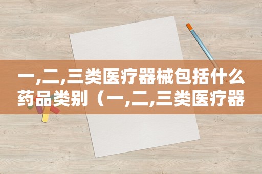 一,二,三類醫療器械包括什么藥品類別（一,二,三類醫療器械包括什么藥品）