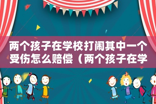 兩個孩子在學校打鬧其中一個受傷怎么賠償（兩個孩子在學校鬧著玩受傷了誰的責任）