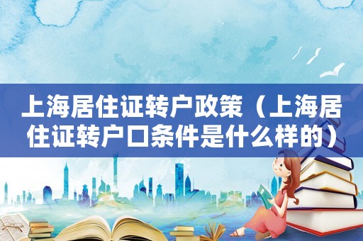 上海居住證轉戶政策（上海居住證轉戶口條件是什么樣的）