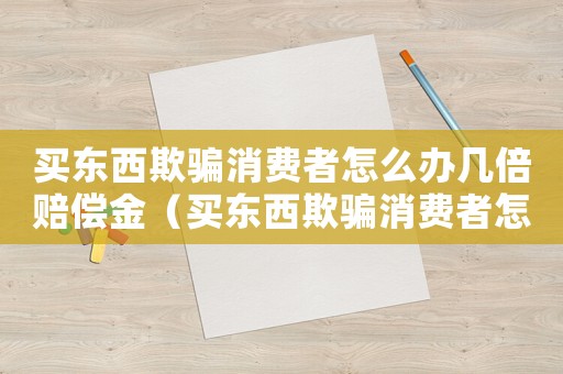 買(mǎi)東西欺騙消費(fèi)者怎么辦幾倍賠償金（買(mǎi)東西欺騙消費(fèi)者怎么辦幾倍賠償）