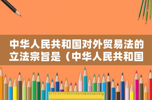 中華人民共和國對外貿易法的立法宗旨是（中華人民共和國對外貿易法正式施行）