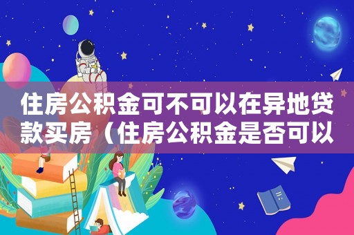 住房公積金可不可以在異地貸款買房（住房公積金是否可以異地買房貸款）