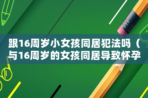 跟16周歲小女孩同居犯法嗎（與16周歲的女孩同居導致懷孕犯法嗎）