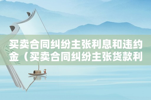 買賣合同糾紛主張利息和違約金（買賣合同糾紛主張貨款利息的法律依據）