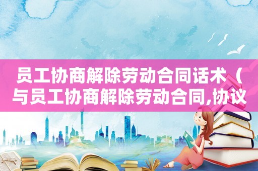 員工協(xié)商解除勞動(dòng)合同話術(shù)（與員工協(xié)商解除勞動(dòng)合同,協(xié)議怎么寫）