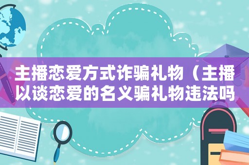 主播戀愛方式詐騙禮物（主播以談戀愛的名義騙禮物違法嗎）