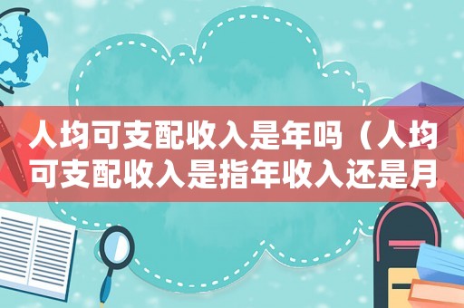 人均可支配收入是年嗎（人均可支配收入是指年收入還是月收入）