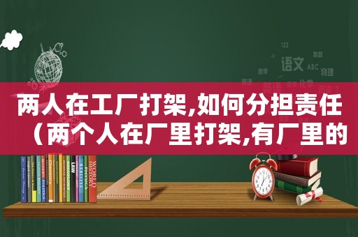兩人在工廠打架,如何分擔責任（兩個人在廠里打架,有廠里的責任嗎）