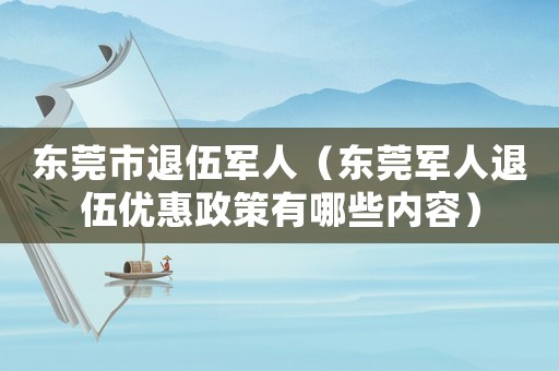 東莞市退伍軍人（東莞軍人退伍優(yōu)惠政策有哪些內(nèi)容）