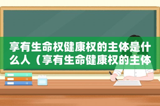 享有生命權健康權的主體是什么人（享有生命健康權的主體指的是什么人）