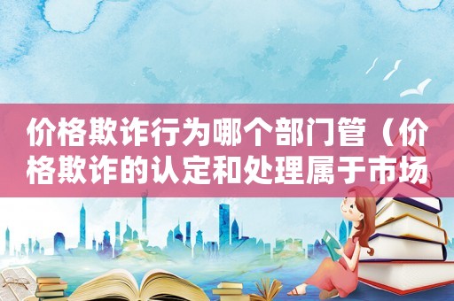 價(jià)格欺詐行為哪個(gè)部門管（價(jià)格欺詐的認(rèn)定和處理屬于市場監(jiān)管局）