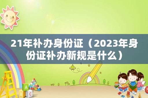21年補辦身份證（2023年身份證補辦新規是什么）