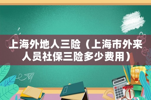 上海外地人三險（上海市外來人員社保三險多少費用）