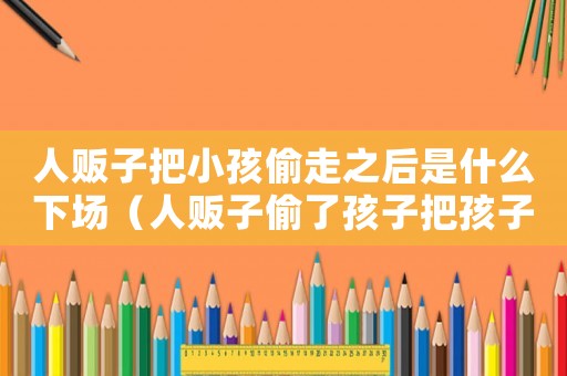 人販子把小孩偷走之后是什么下場（人販子偷了孩子把孩子帶到哪里去了）