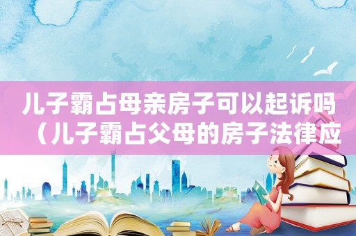 兒子霸占母親房子可以起訴嗎（兒子霸占父母的房子法律應該怎么處理）