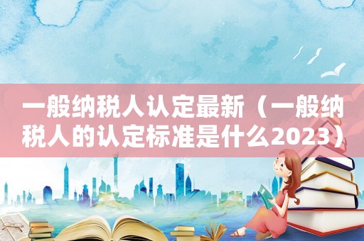 一般納稅人認定最新（一般納稅人的認定標準是什么2023）