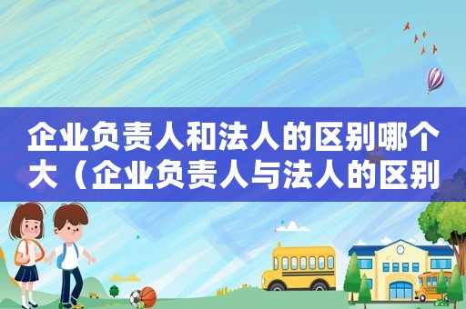 企業(yè)負(fù)責(zé)人和法人的區(qū)別哪個(gè)大（企業(yè)負(fù)責(zé)人與法人的區(qū)別有哪些方面）