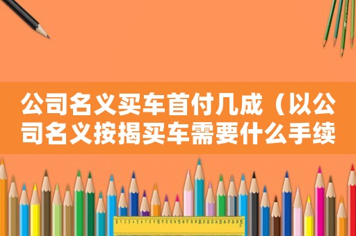 公司名義買車首付幾成（以公司名義按揭買車需要什么手續）