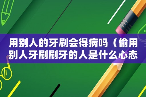 用別人的牙刷會得病嗎（偷用別人牙刷刷牙的人是什么心態）