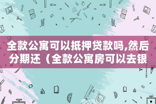 全款公寓可以抵押貸款嗎,然后分期還（全款公寓房可以去銀行抵押貸款嗎）