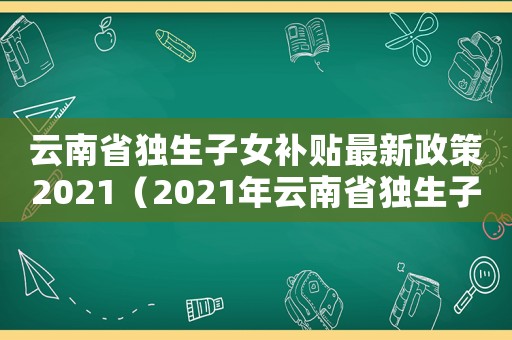 云南省獨生子女補貼最新政策2021（2021年云南省獨生子女補貼新政策）