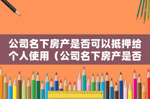 公司名下房產是否可以抵押給個人使用（公司名下房產是否可以抵押給個人）