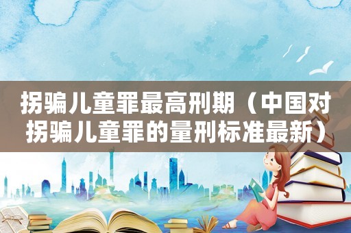 拐騙兒童罪最高刑期（中國對拐騙兒童罪的量刑標準最新）