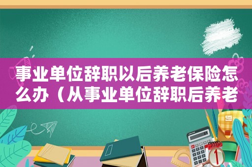 事業單位辭職以后養老保險怎么辦（從事業單位辭職后養老保險怎么辦）