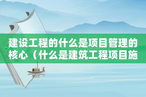 建設工程的什么是項目管理的核心（什么是建筑工程項目施工管理的核心）