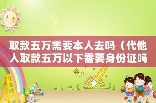 取款五萬需要本人去嗎（代他人取款五萬以下需要身份證嗎）