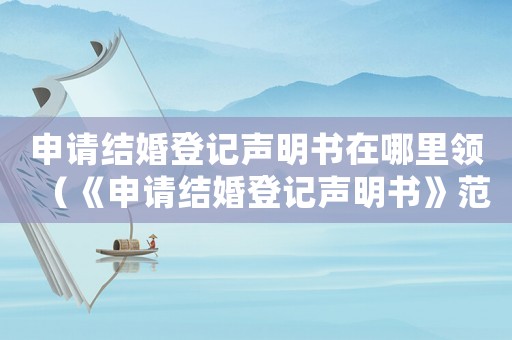 申請結婚登記聲明書在哪里領（《申請結婚登記聲明書》范本怎么寫）