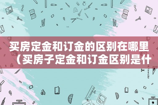 買房定金和訂金的區別在哪里（買房子定金和訂金區別是什么意思）