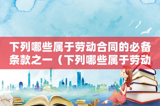 下列哪些屬于勞動合同的必備條款之一（下列哪些屬于勞動合同的必備條款）