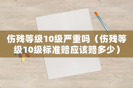 傷殘等級(jí)10級(jí)嚴(yán)重嗎（傷殘等級(jí)10級(jí)標(biāo)準(zhǔn)賠應(yīng)該賠多少）