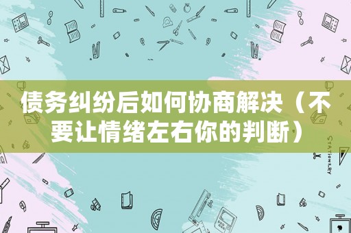 債務糾紛后如何協商解決（不要讓情緒左右你的判斷）