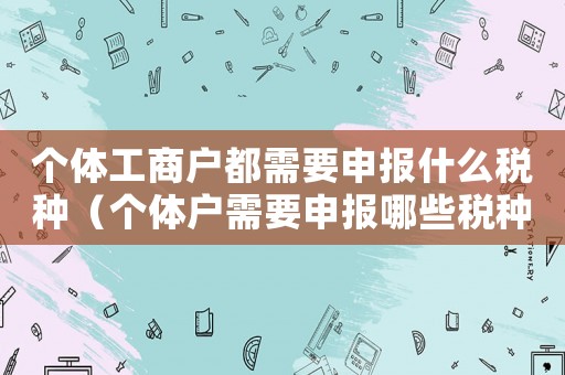 個體工商戶都需要申報什么稅種（個體戶需要申報哪些稅種及如何核算）