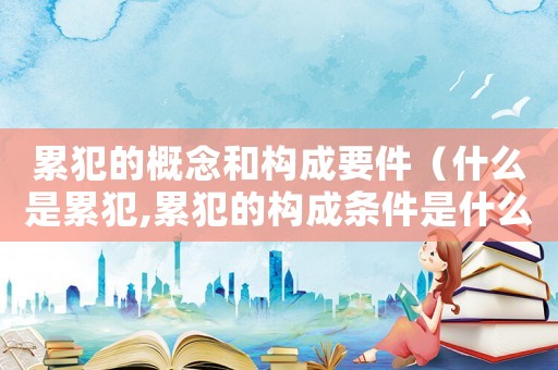 累犯的概念和構成要件（什么是累犯,累犯的構成條件是什么?）