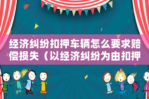 經濟糾紛扣押車輛怎么要求賠償損失（以經濟糾紛為由扣押別人車輛立案標準）