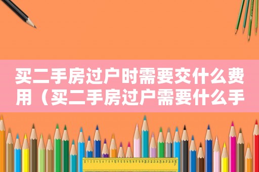 買二手房過戶時需要交什么費用（買二手房過戶需要什么手續和費用）