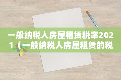 一般納稅人房屋租賃稅率2021（一般納稅人房屋租賃的稅率是多少）