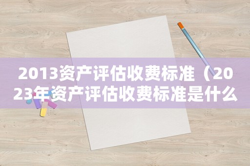 2013資產評估收費標準（2023年資產評估收費標準是什么）