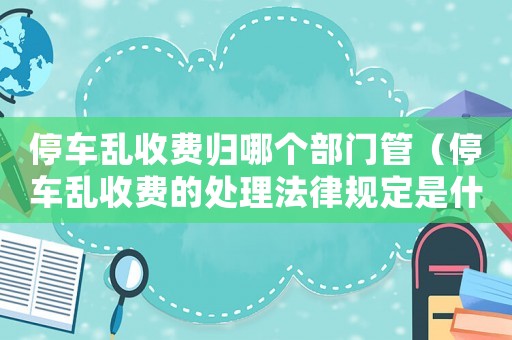 停車亂收費歸哪個部門管（停車亂收費的處理法律規定是什么意思）