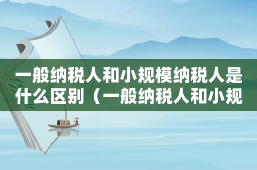 一般納稅人和小規(guī)模納稅人是什么區(qū)別（一般納稅人和小規(guī)模納稅人怎么區(qū)別）