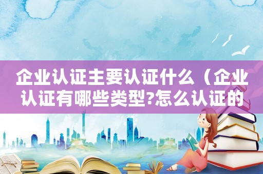 企業認證主要認證什么（企業認證有哪些類型?怎么認證的）